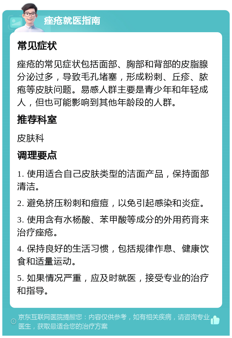 痤疮就医指南 常见症状 痤疮的常见症状包括面部、胸部和背部的皮脂腺分泌过多，导致毛孔堵塞，形成粉刺、丘疹、脓疱等皮肤问题。易感人群主要是青少年和年轻成人，但也可能影响到其他年龄段的人群。 推荐科室 皮肤科 调理要点 1. 使用适合自己皮肤类型的洁面产品，保持面部清洁。 2. 避免挤压粉刺和痘痘，以免引起感染和炎症。 3. 使用含有水杨酸、苯甲酸等成分的外用药膏来治疗痤疮。 4. 保持良好的生活习惯，包括规律作息、健康饮食和适量运动。 5. 如果情况严重，应及时就医，接受专业的治疗和指导。