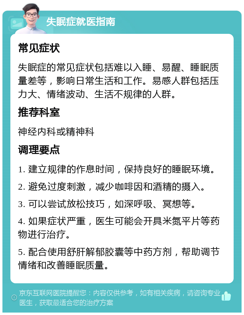 失眠症就医指南 常见症状 失眠症的常见症状包括难以入睡、易醒、睡眠质量差等，影响日常生活和工作。易感人群包括压力大、情绪波动、生活不规律的人群。 推荐科室 神经内科或精神科 调理要点 1. 建立规律的作息时间，保持良好的睡眠环境。 2. 避免过度刺激，减少咖啡因和酒精的摄入。 3. 可以尝试放松技巧，如深呼吸、冥想等。 4. 如果症状严重，医生可能会开具米氮平片等药物进行治疗。 5. 配合使用舒肝解郁胶囊等中药方剂，帮助调节情绪和改善睡眠质量。