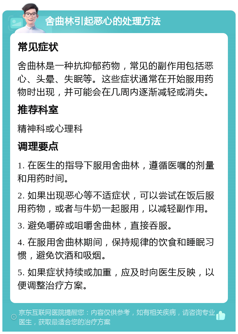 舍曲林引起恶心的处理方法 常见症状 舍曲林是一种抗抑郁药物，常见的副作用包括恶心、头晕、失眠等。这些症状通常在开始服用药物时出现，并可能会在几周内逐渐减轻或消失。 推荐科室 精神科或心理科 调理要点 1. 在医生的指导下服用舍曲林，遵循医嘱的剂量和用药时间。 2. 如果出现恶心等不适症状，可以尝试在饭后服用药物，或者与牛奶一起服用，以减轻副作用。 3. 避免嚼碎或咀嚼舍曲林，直接吞服。 4. 在服用舍曲林期间，保持规律的饮食和睡眠习惯，避免饮酒和吸烟。 5. 如果症状持续或加重，应及时向医生反映，以便调整治疗方案。