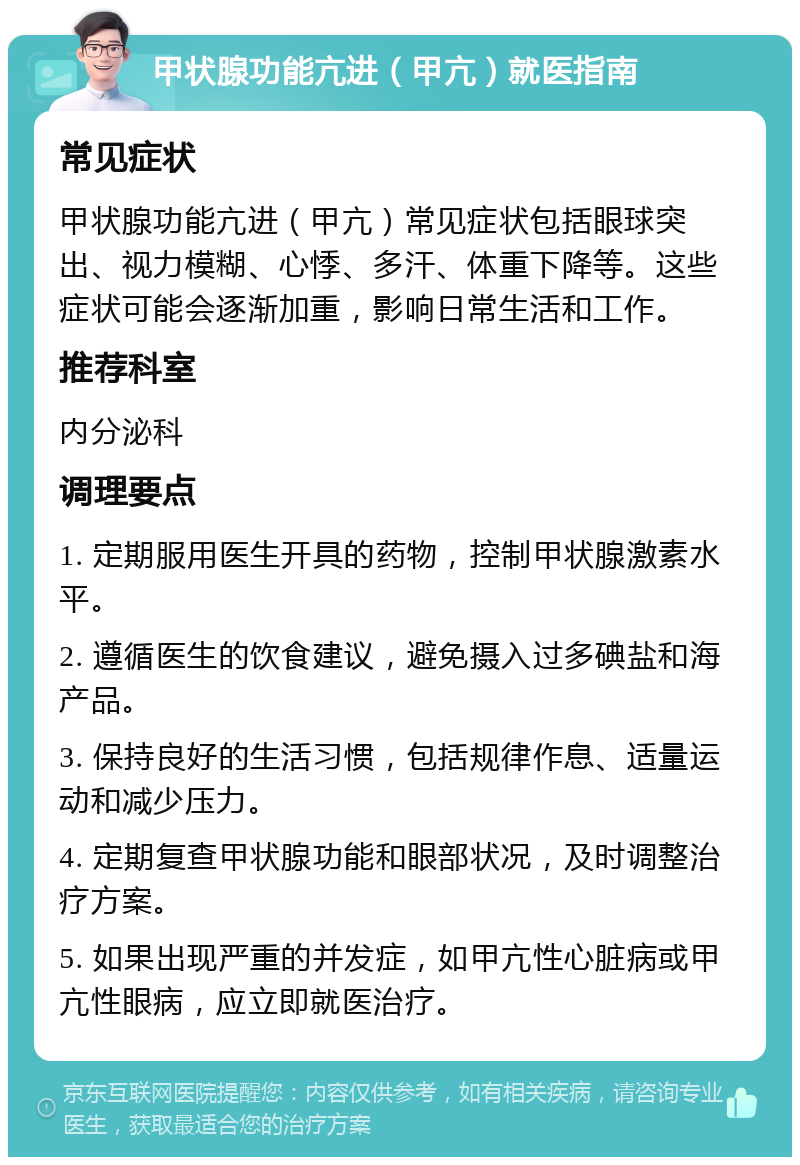 甲状腺功能亢进（甲亢）就医指南 常见症状 甲状腺功能亢进（甲亢）常见症状包括眼球突出、视力模糊、心悸、多汗、体重下降等。这些症状可能会逐渐加重，影响日常生活和工作。 推荐科室 内分泌科 调理要点 1. 定期服用医生开具的药物，控制甲状腺激素水平。 2. 遵循医生的饮食建议，避免摄入过多碘盐和海产品。 3. 保持良好的生活习惯，包括规律作息、适量运动和减少压力。 4. 定期复查甲状腺功能和眼部状况，及时调整治疗方案。 5. 如果出现严重的并发症，如甲亢性心脏病或甲亢性眼病，应立即就医治疗。