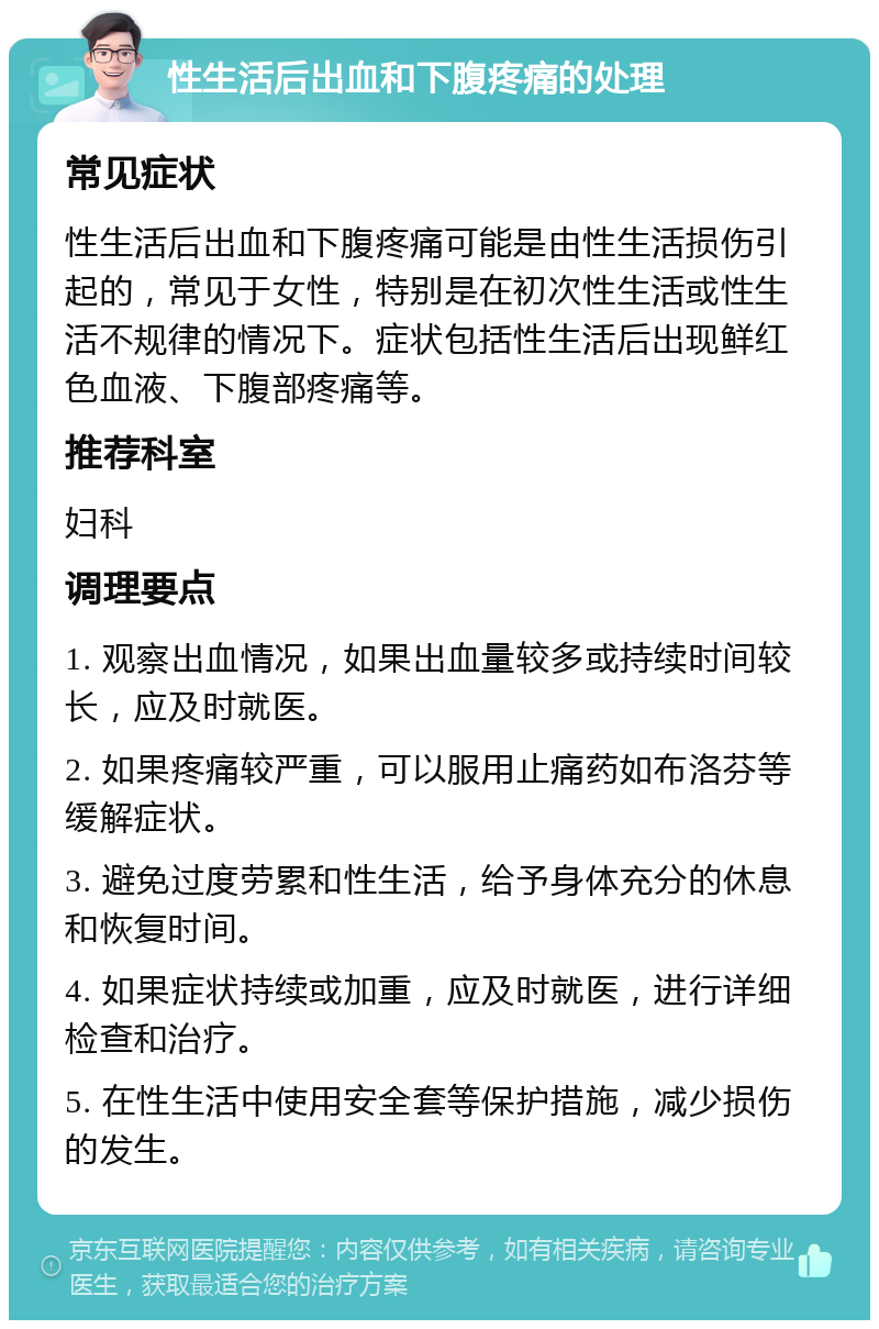 性生活后出血和下腹疼痛的处理 常见症状 性生活后出血和下腹疼痛可能是由性生活损伤引起的，常见于女性，特别是在初次性生活或性生活不规律的情况下。症状包括性生活后出现鲜红色血液、下腹部疼痛等。 推荐科室 妇科 调理要点 1. 观察出血情况，如果出血量较多或持续时间较长，应及时就医。 2. 如果疼痛较严重，可以服用止痛药如布洛芬等缓解症状。 3. 避免过度劳累和性生活，给予身体充分的休息和恢复时间。 4. 如果症状持续或加重，应及时就医，进行详细检查和治疗。 5. 在性生活中使用安全套等保护措施，减少损伤的发生。