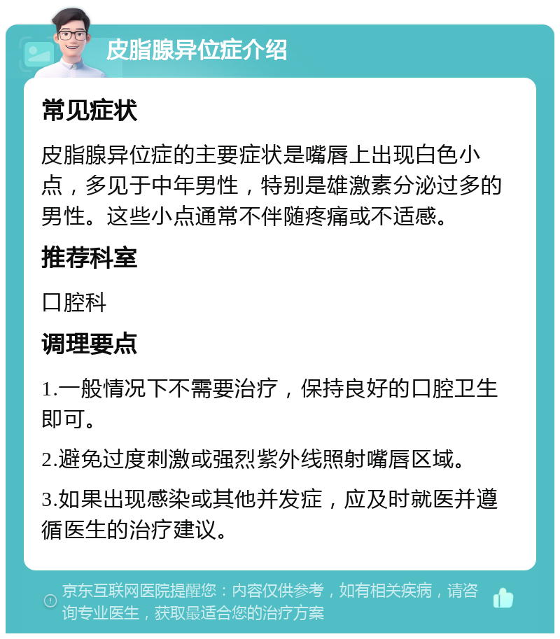 皮脂腺异位症介绍 常见症状 皮脂腺异位症的主要症状是嘴唇上出现白色小点，多见于中年男性，特别是雄激素分泌过多的男性。这些小点通常不伴随疼痛或不适感。 推荐科室 口腔科 调理要点 1.一般情况下不需要治疗，保持良好的口腔卫生即可。 2.避免过度刺激或强烈紫外线照射嘴唇区域。 3.如果出现感染或其他并发症，应及时就医并遵循医生的治疗建议。