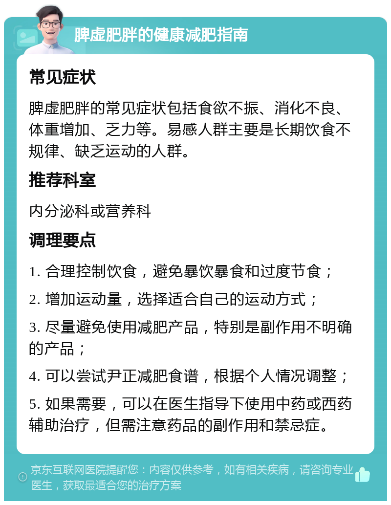 脾虚肥胖的健康减肥指南 常见症状 脾虚肥胖的常见症状包括食欲不振、消化不良、体重增加、乏力等。易感人群主要是长期饮食不规律、缺乏运动的人群。 推荐科室 内分泌科或营养科 调理要点 1. 合理控制饮食，避免暴饮暴食和过度节食； 2. 增加运动量，选择适合自己的运动方式； 3. 尽量避免使用减肥产品，特别是副作用不明确的产品； 4. 可以尝试尹正减肥食谱，根据个人情况调整； 5. 如果需要，可以在医生指导下使用中药或西药辅助治疗，但需注意药品的副作用和禁忌症。