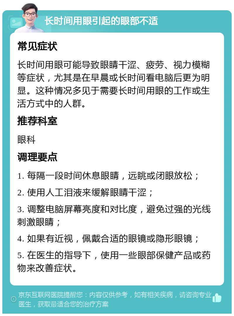 长时间用眼引起的眼部不适 常见症状 长时间用眼可能导致眼睛干涩、疲劳、视力模糊等症状，尤其是在早晨或长时间看电脑后更为明显。这种情况多见于需要长时间用眼的工作或生活方式中的人群。 推荐科室 眼科 调理要点 1. 每隔一段时间休息眼睛，远眺或闭眼放松； 2. 使用人工泪液来缓解眼睛干涩； 3. 调整电脑屏幕亮度和对比度，避免过强的光线刺激眼睛； 4. 如果有近视，佩戴合适的眼镜或隐形眼镜； 5. 在医生的指导下，使用一些眼部保健产品或药物来改善症状。