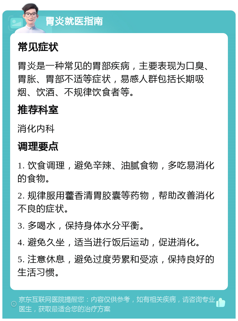 胃炎就医指南 常见症状 胃炎是一种常见的胃部疾病，主要表现为口臭、胃胀、胃部不适等症状，易感人群包括长期吸烟、饮酒、不规律饮食者等。 推荐科室 消化内科 调理要点 1. 饮食调理，避免辛辣、油腻食物，多吃易消化的食物。 2. 规律服用藿香清胃胶囊等药物，帮助改善消化不良的症状。 3. 多喝水，保持身体水分平衡。 4. 避免久坐，适当进行饭后运动，促进消化。 5. 注意休息，避免过度劳累和受凉，保持良好的生活习惯。