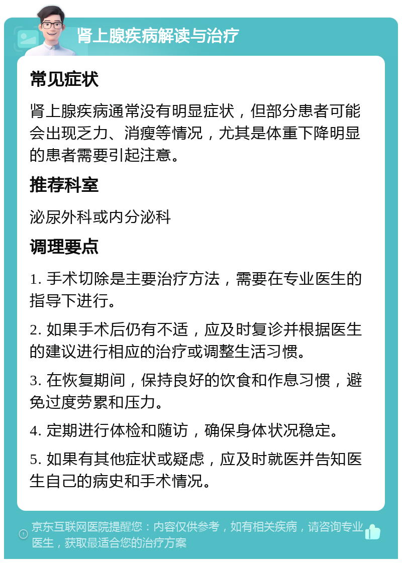 肾上腺疾病解读与治疗 常见症状 肾上腺疾病通常没有明显症状，但部分患者可能会出现乏力、消瘦等情况，尤其是体重下降明显的患者需要引起注意。 推荐科室 泌尿外科或内分泌科 调理要点 1. 手术切除是主要治疗方法，需要在专业医生的指导下进行。 2. 如果手术后仍有不适，应及时复诊并根据医生的建议进行相应的治疗或调整生活习惯。 3. 在恢复期间，保持良好的饮食和作息习惯，避免过度劳累和压力。 4. 定期进行体检和随访，确保身体状况稳定。 5. 如果有其他症状或疑虑，应及时就医并告知医生自己的病史和手术情况。