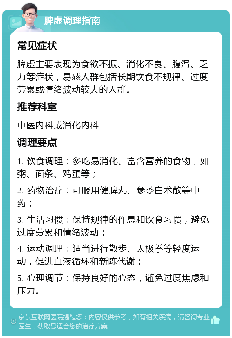 脾虚调理指南 常见症状 脾虚主要表现为食欲不振、消化不良、腹泻、乏力等症状，易感人群包括长期饮食不规律、过度劳累或情绪波动较大的人群。 推荐科室 中医内科或消化内科 调理要点 1. 饮食调理：多吃易消化、富含营养的食物，如粥、面条、鸡蛋等； 2. 药物治疗：可服用健脾丸、参苓白术散等中药； 3. 生活习惯：保持规律的作息和饮食习惯，避免过度劳累和情绪波动； 4. 运动调理：适当进行散步、太极拳等轻度运动，促进血液循环和新陈代谢； 5. 心理调节：保持良好的心态，避免过度焦虑和压力。