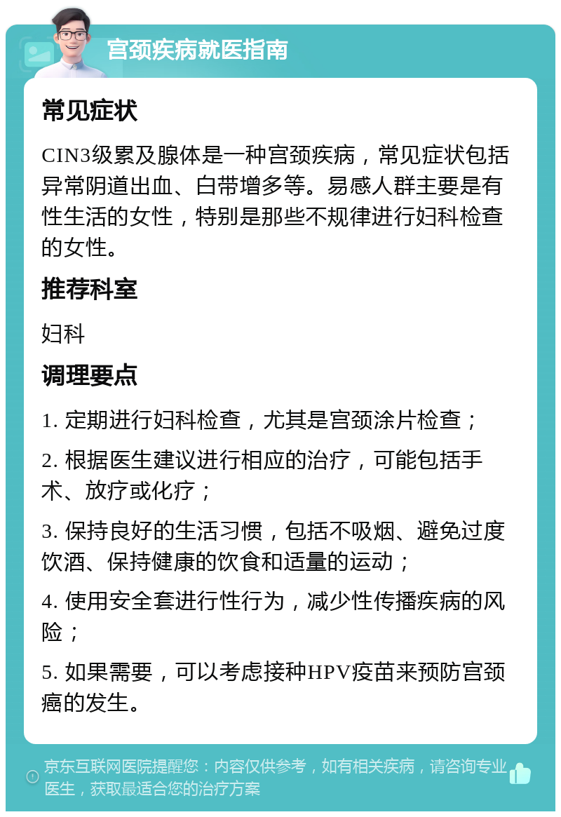 宫颈疾病就医指南 常见症状 CIN3级累及腺体是一种宫颈疾病，常见症状包括异常阴道出血、白带增多等。易感人群主要是有性生活的女性，特别是那些不规律进行妇科检查的女性。 推荐科室 妇科 调理要点 1. 定期进行妇科检查，尤其是宫颈涂片检查； 2. 根据医生建议进行相应的治疗，可能包括手术、放疗或化疗； 3. 保持良好的生活习惯，包括不吸烟、避免过度饮酒、保持健康的饮食和适量的运动； 4. 使用安全套进行性行为，减少性传播疾病的风险； 5. 如果需要，可以考虑接种HPV疫苗来预防宫颈癌的发生。