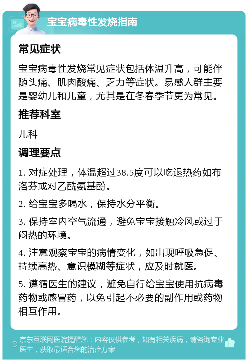 宝宝病毒性发烧指南 常见症状 宝宝病毒性发烧常见症状包括体温升高，可能伴随头痛、肌肉酸痛、乏力等症状。易感人群主要是婴幼儿和儿童，尤其是在冬春季节更为常见。 推荐科室 儿科 调理要点 1. 对症处理，体温超过38.5度可以吃退热药如布洛芬或对乙酰氨基酚。 2. 给宝宝多喝水，保持水分平衡。 3. 保持室内空气流通，避免宝宝接触冷风或过于闷热的环境。 4. 注意观察宝宝的病情变化，如出现呼吸急促、持续高热、意识模糊等症状，应及时就医。 5. 遵循医生的建议，避免自行给宝宝使用抗病毒药物或感冒药，以免引起不必要的副作用或药物相互作用。