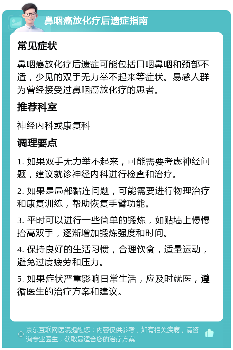 鼻咽癌放化疗后遗症指南 常见症状 鼻咽癌放化疗后遗症可能包括口咽鼻咽和颈部不适，少见的双手无力举不起来等症状。易感人群为曾经接受过鼻咽癌放化疗的患者。 推荐科室 神经内科或康复科 调理要点 1. 如果双手无力举不起来，可能需要考虑神经问题，建议就诊神经内科进行检查和治疗。 2. 如果是局部黏连问题，可能需要进行物理治疗和康复训练，帮助恢复手臂功能。 3. 平时可以进行一些简单的锻炼，如贴墙上慢慢抬高双手，逐渐增加锻炼强度和时间。 4. 保持良好的生活习惯，合理饮食，适量运动，避免过度疲劳和压力。 5. 如果症状严重影响日常生活，应及时就医，遵循医生的治疗方案和建议。