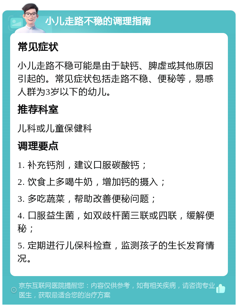 小儿走路不稳的调理指南 常见症状 小儿走路不稳可能是由于缺钙、脾虚或其他原因引起的。常见症状包括走路不稳、便秘等，易感人群为3岁以下的幼儿。 推荐科室 儿科或儿童保健科 调理要点 1. 补充钙剂，建议口服碳酸钙； 2. 饮食上多喝牛奶，增加钙的摄入； 3. 多吃蔬菜，帮助改善便秘问题； 4. 口服益生菌，如双歧杆菌三联或四联，缓解便秘； 5. 定期进行儿保科检查，监测孩子的生长发育情况。