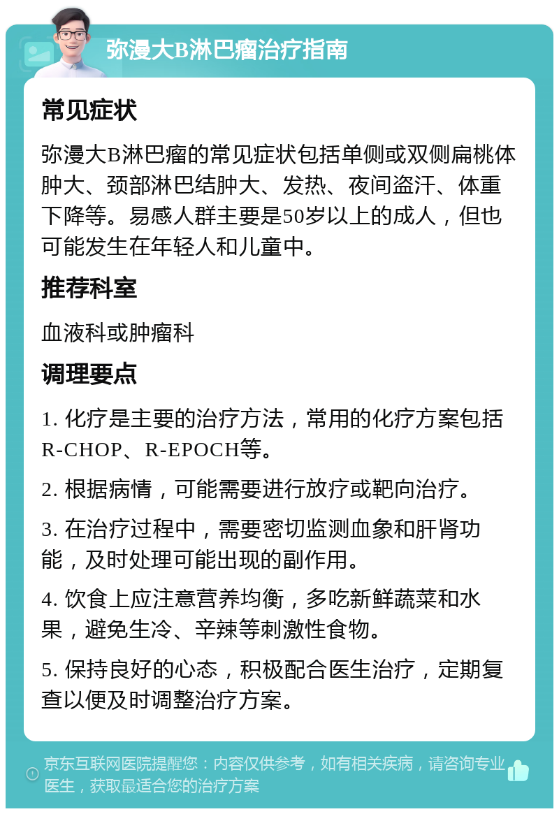 弥漫大B淋巴瘤治疗指南 常见症状 弥漫大B淋巴瘤的常见症状包括单侧或双侧扁桃体肿大、颈部淋巴结肿大、发热、夜间盗汗、体重下降等。易感人群主要是50岁以上的成人，但也可能发生在年轻人和儿童中。 推荐科室 血液科或肿瘤科 调理要点 1. 化疗是主要的治疗方法，常用的化疗方案包括R-CHOP、R-EPOCH等。 2. 根据病情，可能需要进行放疗或靶向治疗。 3. 在治疗过程中，需要密切监测血象和肝肾功能，及时处理可能出现的副作用。 4. 饮食上应注意营养均衡，多吃新鲜蔬菜和水果，避免生冷、辛辣等刺激性食物。 5. 保持良好的心态，积极配合医生治疗，定期复查以便及时调整治疗方案。