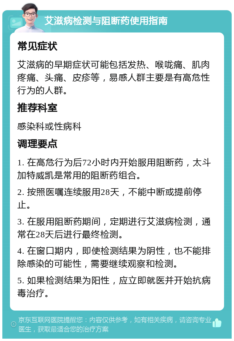 艾滋病检测与阻断药使用指南 常见症状 艾滋病的早期症状可能包括发热、喉咙痛、肌肉疼痛、头痛、皮疹等，易感人群主要是有高危性行为的人群。 推荐科室 感染科或性病科 调理要点 1. 在高危行为后72小时内开始服用阻断药，太斗加特威凯是常用的阻断药组合。 2. 按照医嘱连续服用28天，不能中断或提前停止。 3. 在服用阻断药期间，定期进行艾滋病检测，通常在28天后进行最终检测。 4. 在窗口期内，即使检测结果为阴性，也不能排除感染的可能性，需要继续观察和检测。 5. 如果检测结果为阳性，应立即就医并开始抗病毒治疗。