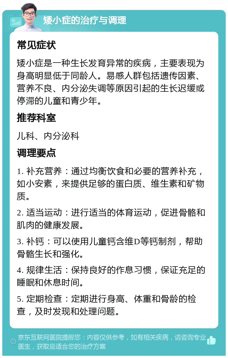 矮小症的治疗与调理 常见症状 矮小症是一种生长发育异常的疾病，主要表现为身高明显低于同龄人。易感人群包括遗传因素、营养不良、内分泌失调等原因引起的生长迟缓或停滞的儿童和青少年。 推荐科室 儿科、内分泌科 调理要点 1. 补充营养：通过均衡饮食和必要的营养补充，如小安素，来提供足够的蛋白质、维生素和矿物质。 2. 适当运动：进行适当的体育运动，促进骨骼和肌肉的健康发展。 3. 补钙：可以使用儿童钙含维D等钙制剂，帮助骨骼生长和强化。 4. 规律生活：保持良好的作息习惯，保证充足的睡眠和休息时间。 5. 定期检查：定期进行身高、体重和骨龄的检查，及时发现和处理问题。