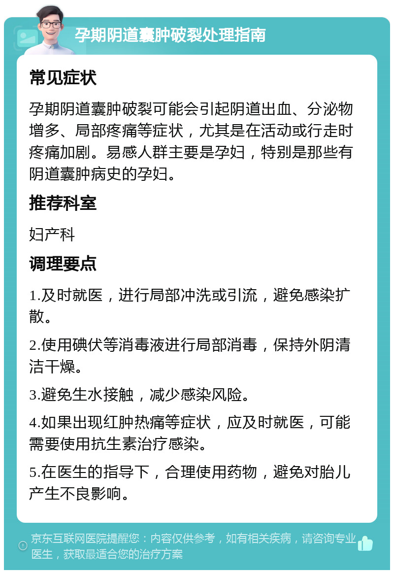 孕期阴道囊肿破裂处理指南 常见症状 孕期阴道囊肿破裂可能会引起阴道出血、分泌物增多、局部疼痛等症状，尤其是在活动或行走时疼痛加剧。易感人群主要是孕妇，特别是那些有阴道囊肿病史的孕妇。 推荐科室 妇产科 调理要点 1.及时就医，进行局部冲洗或引流，避免感染扩散。 2.使用碘伏等消毒液进行局部消毒，保持外阴清洁干燥。 3.避免生水接触，减少感染风险。 4.如果出现红肿热痛等症状，应及时就医，可能需要使用抗生素治疗感染。 5.在医生的指导下，合理使用药物，避免对胎儿产生不良影响。