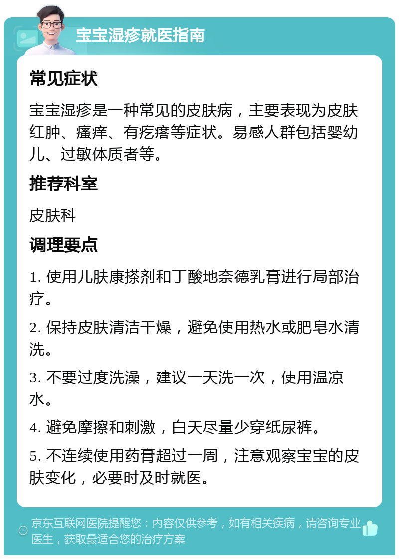 宝宝湿疹就医指南 常见症状 宝宝湿疹是一种常见的皮肤病，主要表现为皮肤红肿、瘙痒、有疙瘩等症状。易感人群包括婴幼儿、过敏体质者等。 推荐科室 皮肤科 调理要点 1. 使用儿肤康搽剂和丁酸地奈德乳膏进行局部治疗。 2. 保持皮肤清洁干燥，避免使用热水或肥皂水清洗。 3. 不要过度洗澡，建议一天洗一次，使用温凉水。 4. 避免摩擦和刺激，白天尽量少穿纸尿裤。 5. 不连续使用药膏超过一周，注意观察宝宝的皮肤变化，必要时及时就医。