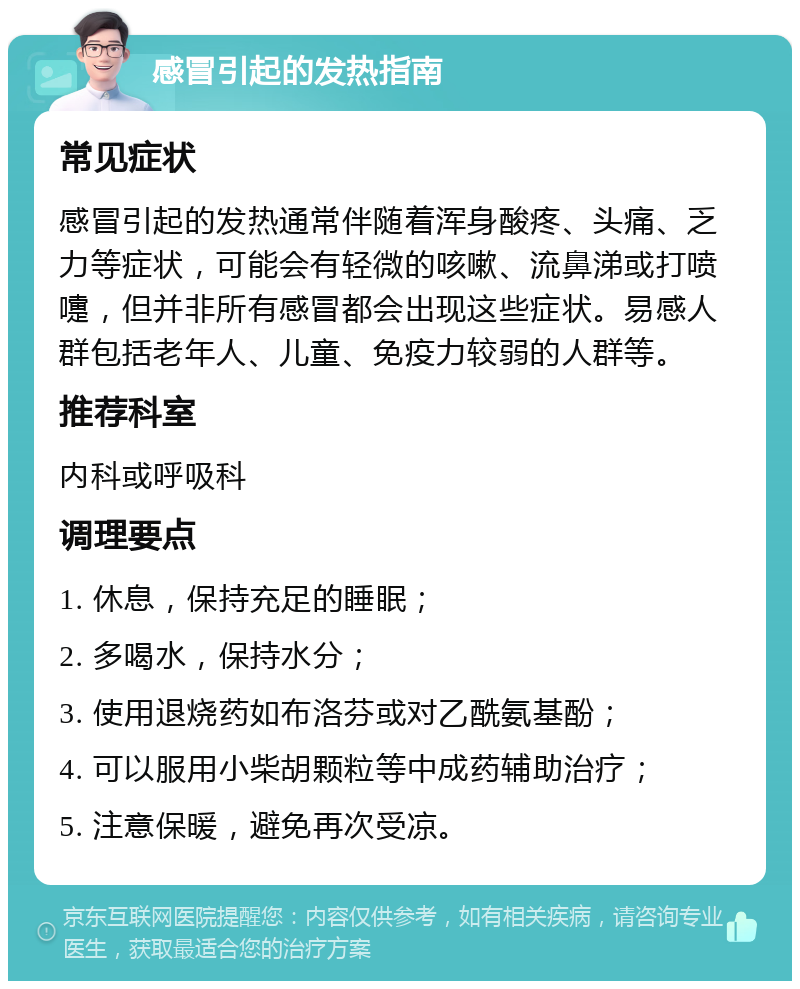 感冒引起的发热指南 常见症状 感冒引起的发热通常伴随着浑身酸疼、头痛、乏力等症状，可能会有轻微的咳嗽、流鼻涕或打喷嚏，但并非所有感冒都会出现这些症状。易感人群包括老年人、儿童、免疫力较弱的人群等。 推荐科室 内科或呼吸科 调理要点 1. 休息，保持充足的睡眠； 2. 多喝水，保持水分； 3. 使用退烧药如布洛芬或对乙酰氨基酚； 4. 可以服用小柴胡颗粒等中成药辅助治疗； 5. 注意保暖，避免再次受凉。