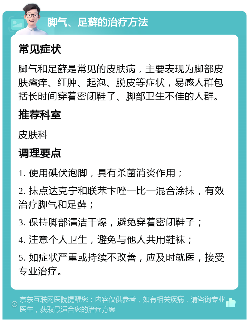 脚气、足藓的治疗方法 常见症状 脚气和足藓是常见的皮肤病，主要表现为脚部皮肤瘙痒、红肿、起泡、脱皮等症状，易感人群包括长时间穿着密闭鞋子、脚部卫生不佳的人群。 推荐科室 皮肤科 调理要点 1. 使用碘伏泡脚，具有杀菌消炎作用； 2. 抹点达克宁和联苯卞唑一比一混合涂抹，有效治疗脚气和足藓； 3. 保持脚部清洁干燥，避免穿着密闭鞋子； 4. 注意个人卫生，避免与他人共用鞋袜； 5. 如症状严重或持续不改善，应及时就医，接受专业治疗。