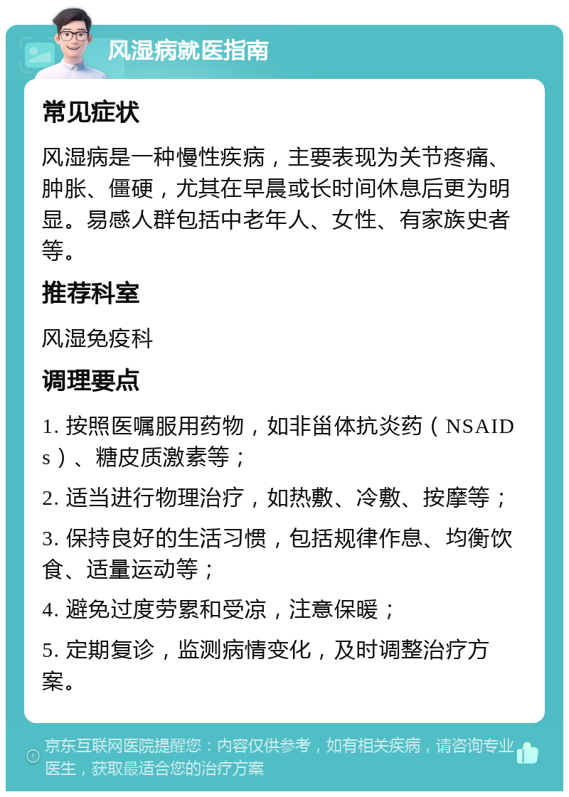 风湿病就医指南 常见症状 风湿病是一种慢性疾病，主要表现为关节疼痛、肿胀、僵硬，尤其在早晨或长时间休息后更为明显。易感人群包括中老年人、女性、有家族史者等。 推荐科室 风湿免疫科 调理要点 1. 按照医嘱服用药物，如非甾体抗炎药（NSAIDs）、糖皮质激素等； 2. 适当进行物理治疗，如热敷、冷敷、按摩等； 3. 保持良好的生活习惯，包括规律作息、均衡饮食、适量运动等； 4. 避免过度劳累和受凉，注意保暖； 5. 定期复诊，监测病情变化，及时调整治疗方案。