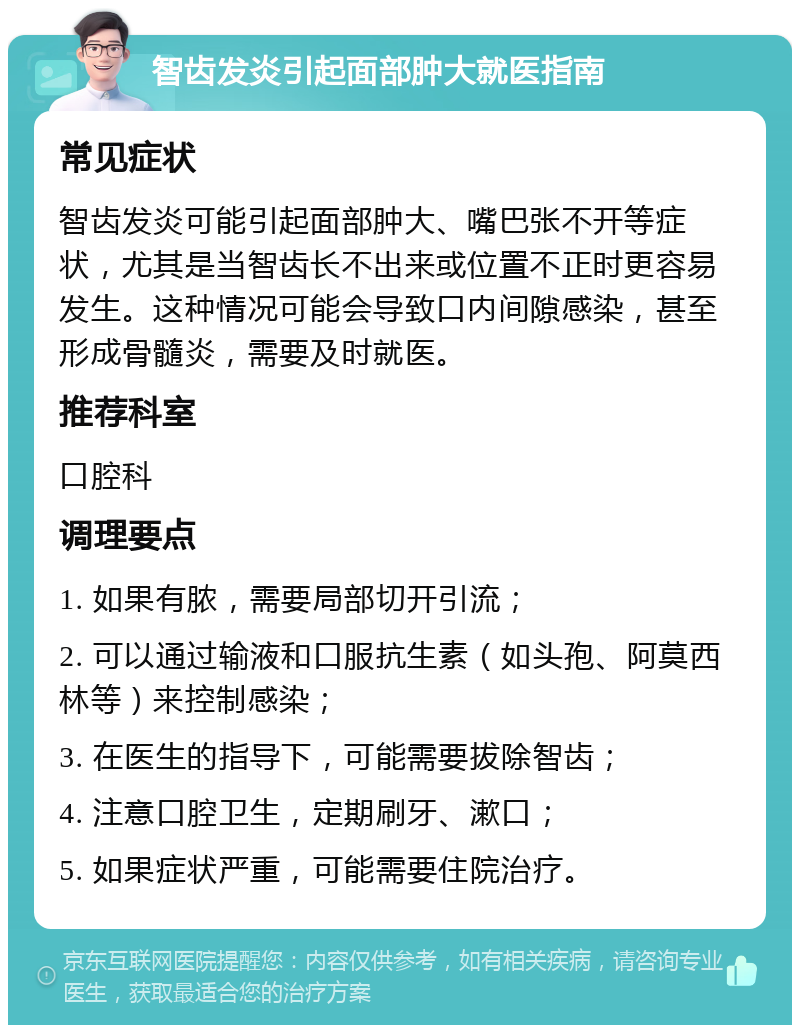 智齿发炎引起面部肿大就医指南 常见症状 智齿发炎可能引起面部肿大、嘴巴张不开等症状，尤其是当智齿长不出来或位置不正时更容易发生。这种情况可能会导致口内间隙感染，甚至形成骨髓炎，需要及时就医。 推荐科室 口腔科 调理要点 1. 如果有脓，需要局部切开引流； 2. 可以通过输液和口服抗生素（如头孢、阿莫西林等）来控制感染； 3. 在医生的指导下，可能需要拔除智齿； 4. 注意口腔卫生，定期刷牙、漱口； 5. 如果症状严重，可能需要住院治疗。