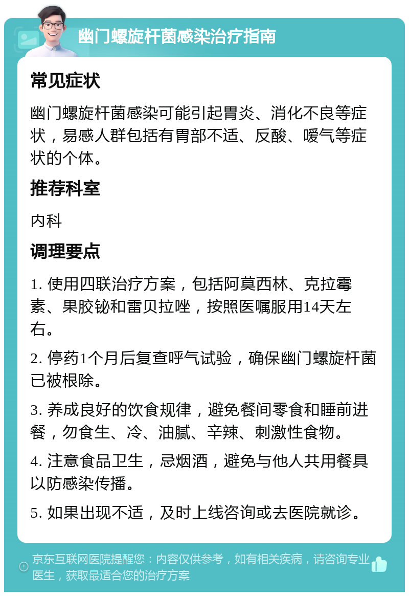 幽门螺旋杆菌感染治疗指南 常见症状 幽门螺旋杆菌感染可能引起胃炎、消化不良等症状，易感人群包括有胃部不适、反酸、嗳气等症状的个体。 推荐科室 内科 调理要点 1. 使用四联治疗方案，包括阿莫西林、克拉霉素、果胶铋和雷贝拉唑，按照医嘱服用14天左右。 2. 停药1个月后复查呼气试验，确保幽门螺旋杆菌已被根除。 3. 养成良好的饮食规律，避免餐间零食和睡前进餐，勿食生、冷、油腻、辛辣、刺激性食物。 4. 注意食品卫生，忌烟酒，避免与他人共用餐具以防感染传播。 5. 如果出现不适，及时上线咨询或去医院就诊。