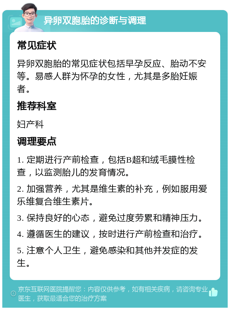 异卵双胞胎的诊断与调理 常见症状 异卵双胞胎的常见症状包括早孕反应、胎动不安等。易感人群为怀孕的女性，尤其是多胎妊娠者。 推荐科室 妇产科 调理要点 1. 定期进行产前检查，包括B超和绒毛膜性检查，以监测胎儿的发育情况。 2. 加强营养，尤其是维生素的补充，例如服用爱乐维复合维生素片。 3. 保持良好的心态，避免过度劳累和精神压力。 4. 遵循医生的建议，按时进行产前检查和治疗。 5. 注意个人卫生，避免感染和其他并发症的发生。