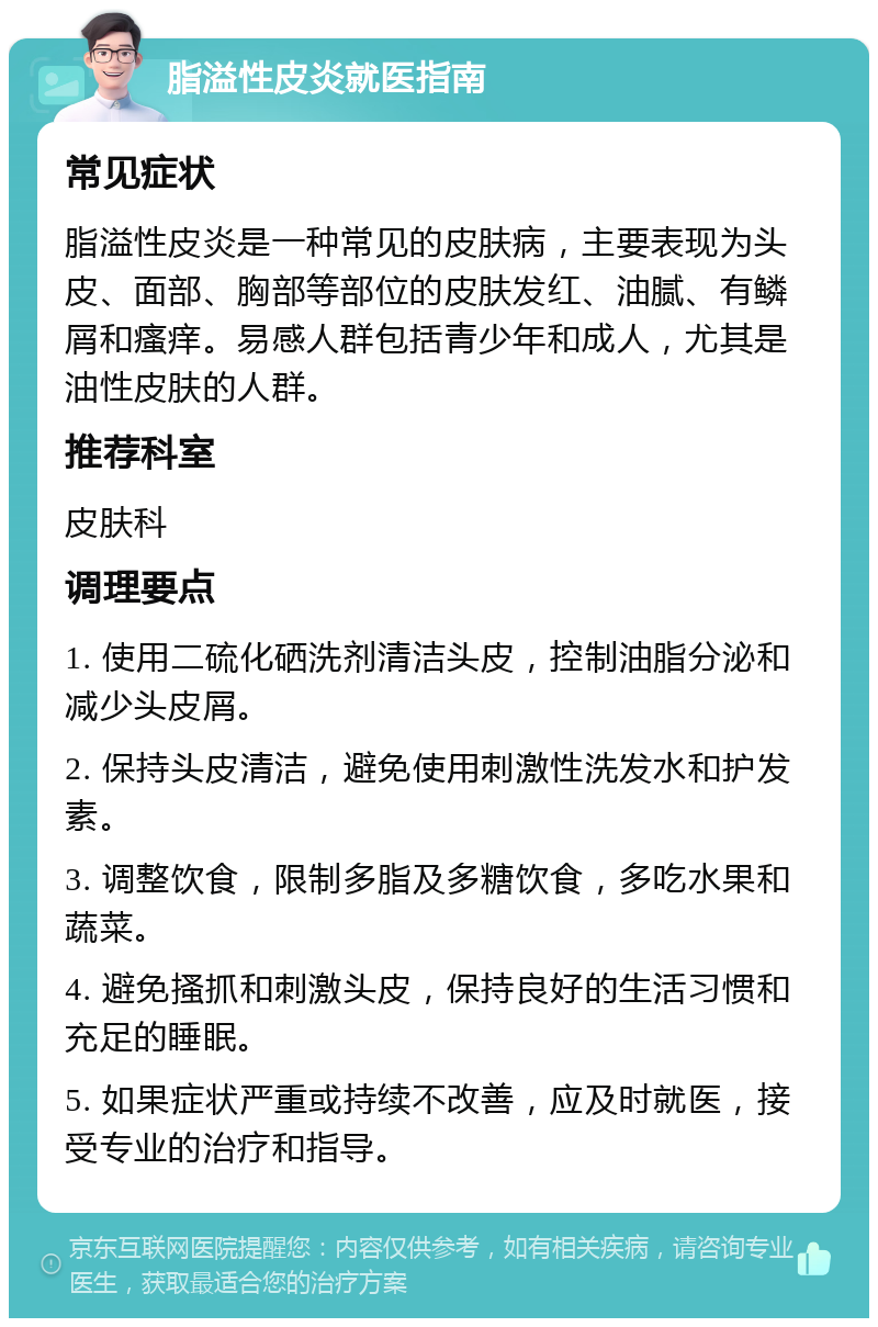 脂溢性皮炎就医指南 常见症状 脂溢性皮炎是一种常见的皮肤病，主要表现为头皮、面部、胸部等部位的皮肤发红、油腻、有鳞屑和瘙痒。易感人群包括青少年和成人，尤其是油性皮肤的人群。 推荐科室 皮肤科 调理要点 1. 使用二硫化硒洗剂清洁头皮，控制油脂分泌和减少头皮屑。 2. 保持头皮清洁，避免使用刺激性洗发水和护发素。 3. 调整饮食，限制多脂及多糖饮食，多吃水果和蔬菜。 4. 避免搔抓和刺激头皮，保持良好的生活习惯和充足的睡眠。 5. 如果症状严重或持续不改善，应及时就医，接受专业的治疗和指导。