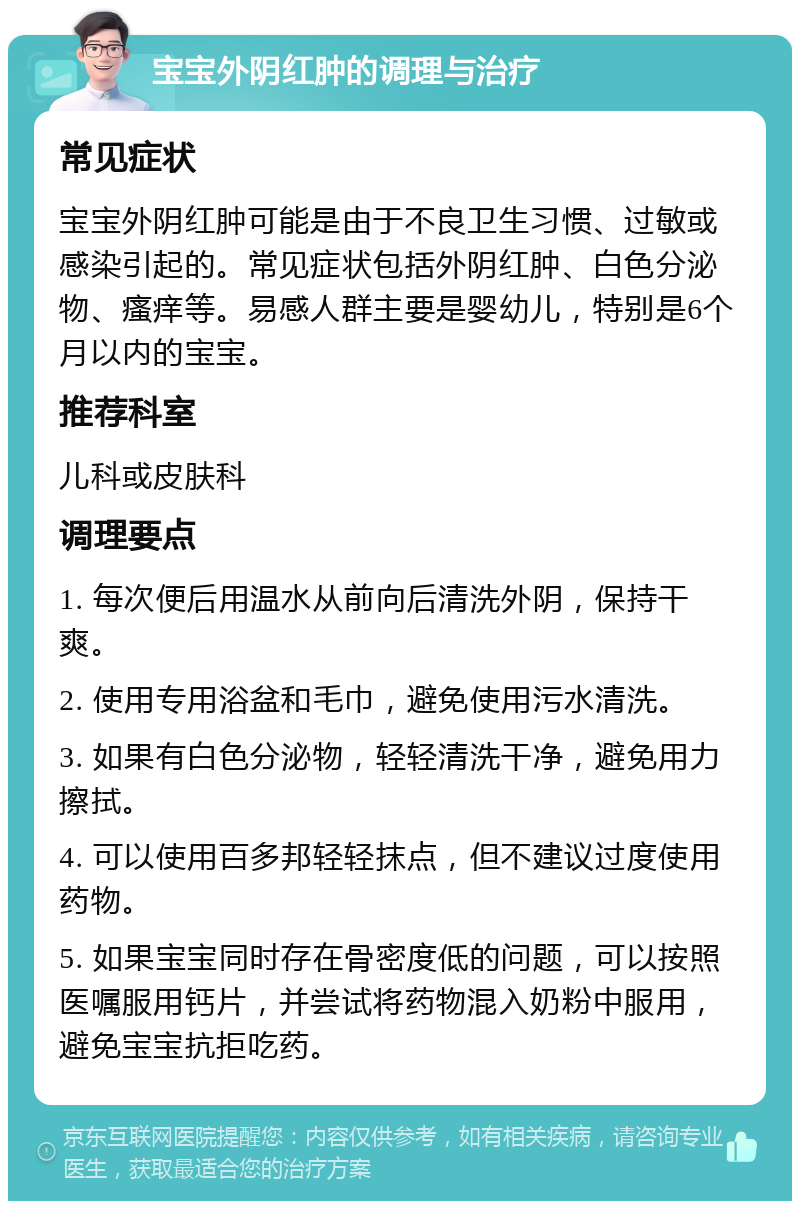 宝宝外阴红肿的调理与治疗 常见症状 宝宝外阴红肿可能是由于不良卫生习惯、过敏或感染引起的。常见症状包括外阴红肿、白色分泌物、瘙痒等。易感人群主要是婴幼儿，特别是6个月以内的宝宝。 推荐科室 儿科或皮肤科 调理要点 1. 每次便后用温水从前向后清洗外阴，保持干爽。 2. 使用专用浴盆和毛巾，避免使用污水清洗。 3. 如果有白色分泌物，轻轻清洗干净，避免用力擦拭。 4. 可以使用百多邦轻轻抹点，但不建议过度使用药物。 5. 如果宝宝同时存在骨密度低的问题，可以按照医嘱服用钙片，并尝试将药物混入奶粉中服用，避免宝宝抗拒吃药。