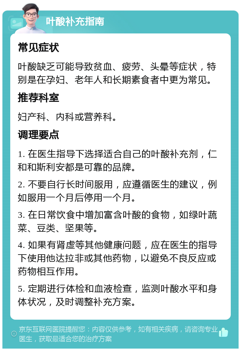 叶酸补充指南 常见症状 叶酸缺乏可能导致贫血、疲劳、头晕等症状，特别是在孕妇、老年人和长期素食者中更为常见。 推荐科室 妇产科、内科或营养科。 调理要点 1. 在医生指导下选择适合自己的叶酸补充剂，仁和和斯利安都是可靠的品牌。 2. 不要自行长时间服用，应遵循医生的建议，例如服用一个月后停用一个月。 3. 在日常饮食中增加富含叶酸的食物，如绿叶蔬菜、豆类、坚果等。 4. 如果有肾虚等其他健康问题，应在医生的指导下使用他达拉非或其他药物，以避免不良反应或药物相互作用。 5. 定期进行体检和血液检查，监测叶酸水平和身体状况，及时调整补充方案。