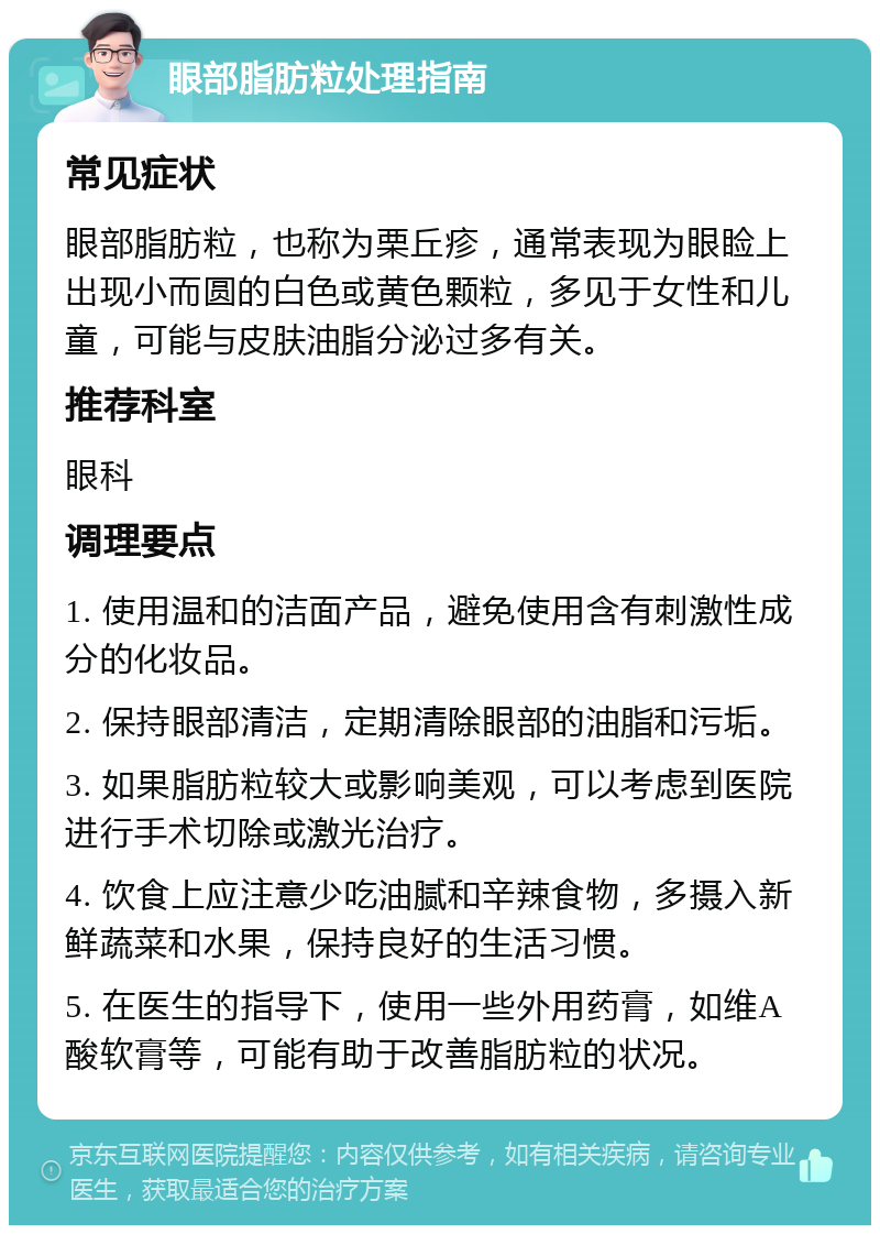 眼部脂肪粒处理指南 常见症状 眼部脂肪粒，也称为栗丘疹，通常表现为眼睑上出现小而圆的白色或黄色颗粒，多见于女性和儿童，可能与皮肤油脂分泌过多有关。 推荐科室 眼科 调理要点 1. 使用温和的洁面产品，避免使用含有刺激性成分的化妆品。 2. 保持眼部清洁，定期清除眼部的油脂和污垢。 3. 如果脂肪粒较大或影响美观，可以考虑到医院进行手术切除或激光治疗。 4. 饮食上应注意少吃油腻和辛辣食物，多摄入新鲜蔬菜和水果，保持良好的生活习惯。 5. 在医生的指导下，使用一些外用药膏，如维A酸软膏等，可能有助于改善脂肪粒的状况。