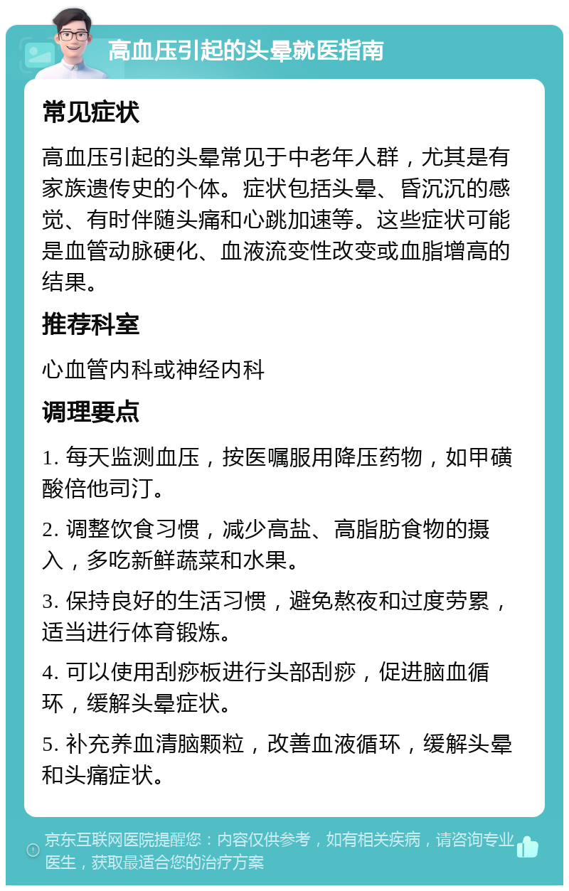 高血压引起的头晕就医指南 常见症状 高血压引起的头晕常见于中老年人群，尤其是有家族遗传史的个体。症状包括头晕、昏沉沉的感觉、有时伴随头痛和心跳加速等。这些症状可能是血管动脉硬化、血液流变性改变或血脂增高的结果。 推荐科室 心血管内科或神经内科 调理要点 1. 每天监测血压，按医嘱服用降压药物，如甲磺酸倍他司汀。 2. 调整饮食习惯，减少高盐、高脂肪食物的摄入，多吃新鲜蔬菜和水果。 3. 保持良好的生活习惯，避免熬夜和过度劳累，适当进行体育锻炼。 4. 可以使用刮痧板进行头部刮痧，促进脑血循环，缓解头晕症状。 5. 补充养血清脑颗粒，改善血液循环，缓解头晕和头痛症状。