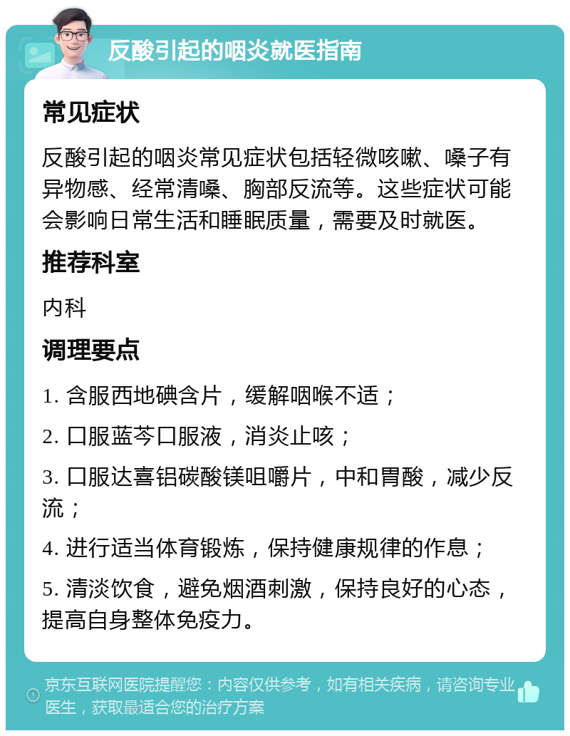 反酸引起的咽炎就医指南 常见症状 反酸引起的咽炎常见症状包括轻微咳嗽、嗓子有异物感、经常清嗓、胸部反流等。这些症状可能会影响日常生活和睡眠质量，需要及时就医。 推荐科室 内科 调理要点 1. 含服西地碘含片，缓解咽喉不适； 2. 口服蓝芩口服液，消炎止咳； 3. 口服达喜铝碳酸镁咀嚼片，中和胃酸，减少反流； 4. 进行适当体育锻炼，保持健康规律的作息； 5. 清淡饮食，避免烟酒刺激，保持良好的心态，提高自身整体免疫力。