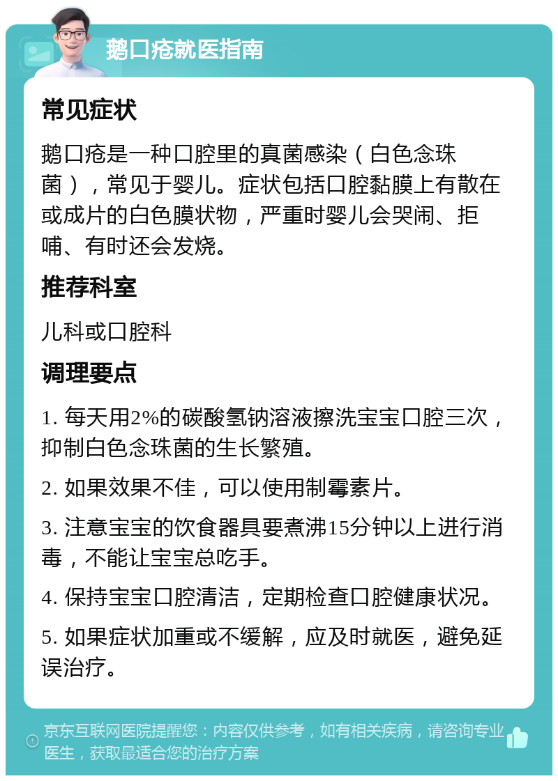 鹅口疮就医指南 常见症状 鹅口疮是一种口腔里的真菌感染（白色念珠菌），常见于婴儿。症状包括口腔黏膜上有散在或成片的白色膜状物，严重时婴儿会哭闹、拒哺、有时还会发烧。 推荐科室 儿科或口腔科 调理要点 1. 每天用2%的碳酸氢钠溶液擦洗宝宝口腔三次，抑制白色念珠菌的生长繁殖。 2. 如果效果不佳，可以使用制霉素片。 3. 注意宝宝的饮食器具要煮沸15分钟以上进行消毒，不能让宝宝总吃手。 4. 保持宝宝口腔清洁，定期检查口腔健康状况。 5. 如果症状加重或不缓解，应及时就医，避免延误治疗。