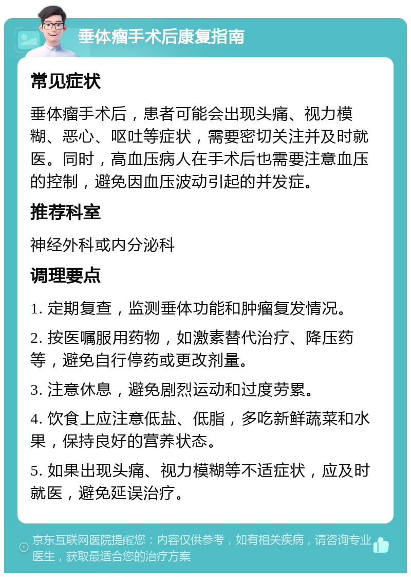 垂体瘤手术后康复指南 常见症状 垂体瘤手术后，患者可能会出现头痛、视力模糊、恶心、呕吐等症状，需要密切关注并及时就医。同时，高血压病人在手术后也需要注意血压的控制，避免因血压波动引起的并发症。 推荐科室 神经外科或内分泌科 调理要点 1. 定期复查，监测垂体功能和肿瘤复发情况。 2. 按医嘱服用药物，如激素替代治疗、降压药等，避免自行停药或更改剂量。 3. 注意休息，避免剧烈运动和过度劳累。 4. 饮食上应注意低盐、低脂，多吃新鲜蔬菜和水果，保持良好的营养状态。 5. 如果出现头痛、视力模糊等不适症状，应及时就医，避免延误治疗。