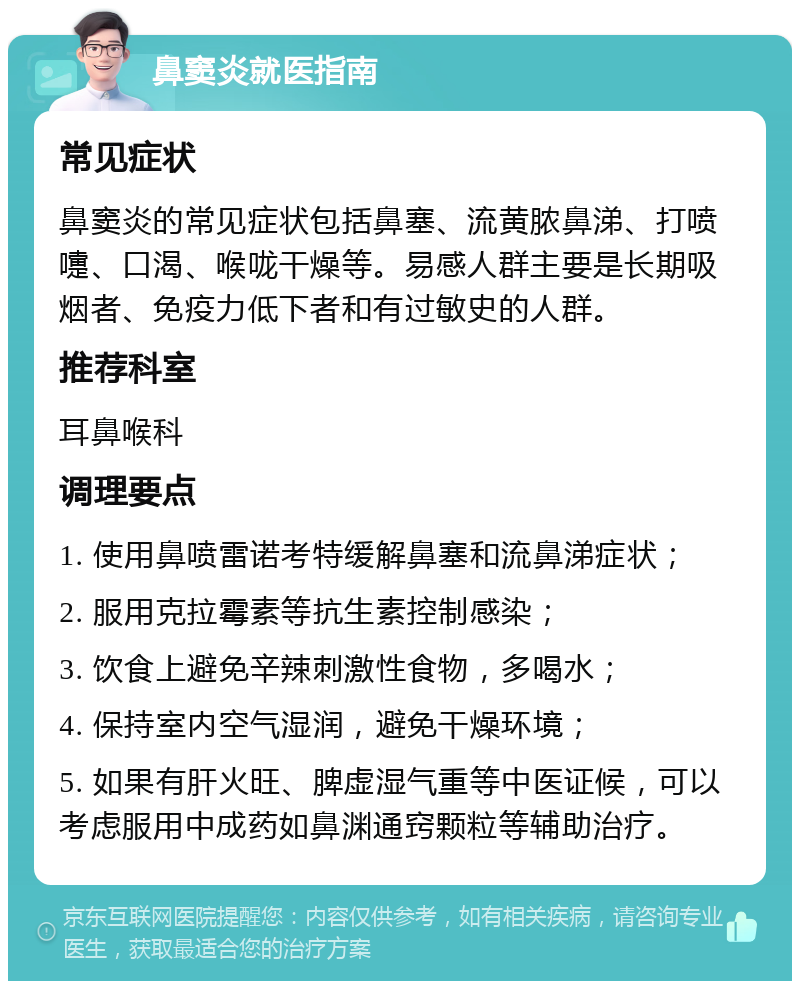 鼻窦炎就医指南 常见症状 鼻窦炎的常见症状包括鼻塞、流黄脓鼻涕、打喷嚏、口渴、喉咙干燥等。易感人群主要是长期吸烟者、免疫力低下者和有过敏史的人群。 推荐科室 耳鼻喉科 调理要点 1. 使用鼻喷雷诺考特缓解鼻塞和流鼻涕症状； 2. 服用克拉霉素等抗生素控制感染； 3. 饮食上避免辛辣刺激性食物，多喝水； 4. 保持室内空气湿润，避免干燥环境； 5. 如果有肝火旺、脾虚湿气重等中医证候，可以考虑服用中成药如鼻渊通窍颗粒等辅助治疗。