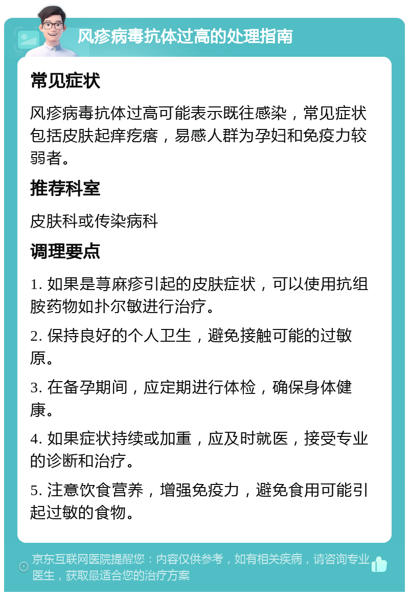 风疹病毒抗体过高的处理指南 常见症状 风疹病毒抗体过高可能表示既往感染，常见症状包括皮肤起痒疙瘩，易感人群为孕妇和免疫力较弱者。 推荐科室 皮肤科或传染病科 调理要点 1. 如果是荨麻疹引起的皮肤症状，可以使用抗组胺药物如扑尔敏进行治疗。 2. 保持良好的个人卫生，避免接触可能的过敏原。 3. 在备孕期间，应定期进行体检，确保身体健康。 4. 如果症状持续或加重，应及时就医，接受专业的诊断和治疗。 5. 注意饮食营养，增强免疫力，避免食用可能引起过敏的食物。