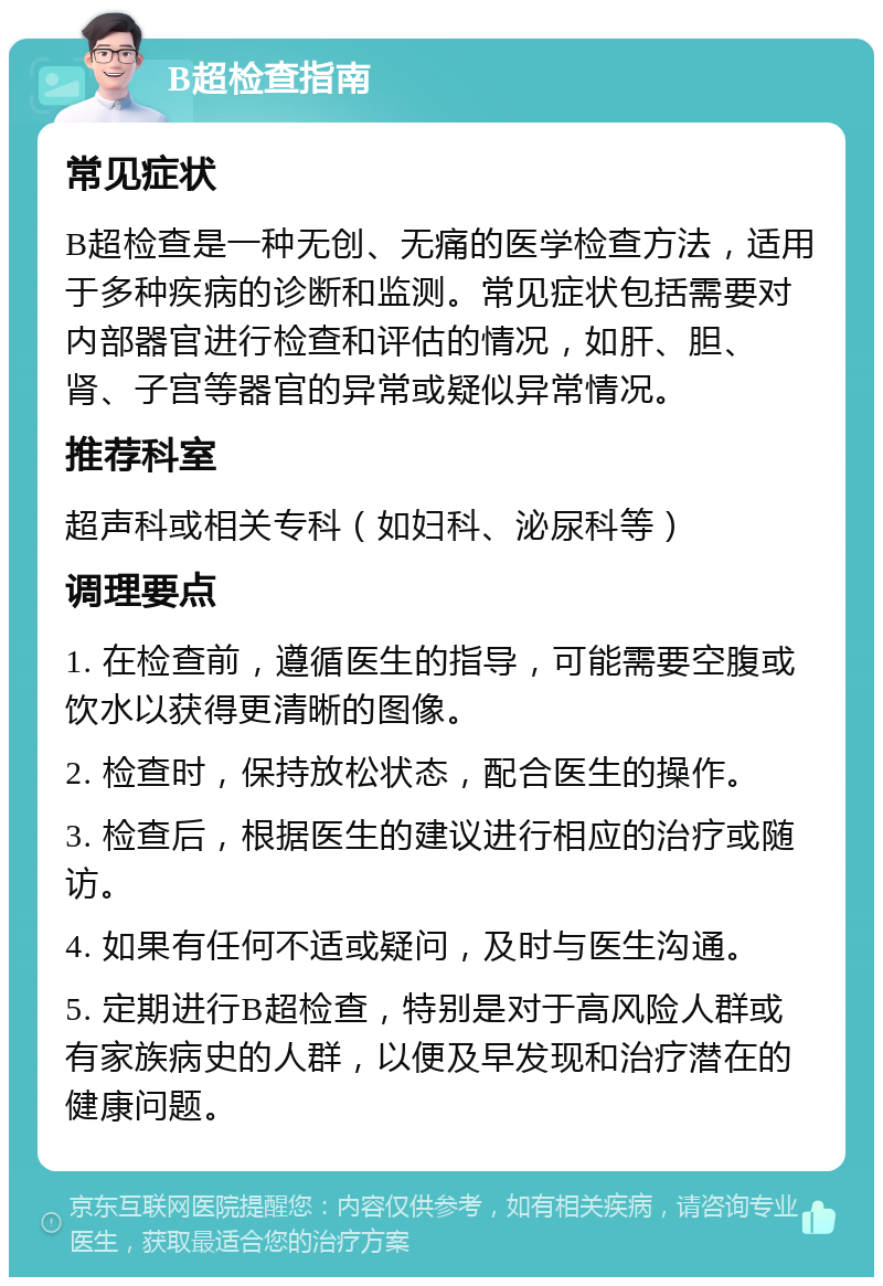 B超检查指南 常见症状 B超检查是一种无创、无痛的医学检查方法，适用于多种疾病的诊断和监测。常见症状包括需要对内部器官进行检查和评估的情况，如肝、胆、肾、子宫等器官的异常或疑似异常情况。 推荐科室 超声科或相关专科（如妇科、泌尿科等） 调理要点 1. 在检查前，遵循医生的指导，可能需要空腹或饮水以获得更清晰的图像。 2. 检查时，保持放松状态，配合医生的操作。 3. 检查后，根据医生的建议进行相应的治疗或随访。 4. 如果有任何不适或疑问，及时与医生沟通。 5. 定期进行B超检查，特别是对于高风险人群或有家族病史的人群，以便及早发现和治疗潜在的健康问题。