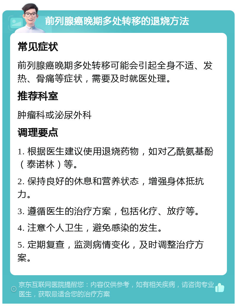 前列腺癌晚期多处转移的退烧方法 常见症状 前列腺癌晚期多处转移可能会引起全身不适、发热、骨痛等症状，需要及时就医处理。 推荐科室 肿瘤科或泌尿外科 调理要点 1. 根据医生建议使用退烧药物，如对乙酰氨基酚（泰诺林）等。 2. 保持良好的休息和营养状态，增强身体抵抗力。 3. 遵循医生的治疗方案，包括化疗、放疗等。 4. 注意个人卫生，避免感染的发生。 5. 定期复查，监测病情变化，及时调整治疗方案。