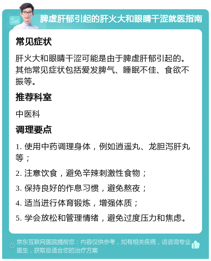 脾虚肝郁引起的肝火大和眼睛干涩就医指南 常见症状 肝火大和眼睛干涩可能是由于脾虚肝郁引起的。其他常见症状包括爱发脾气、睡眠不佳、食欲不振等。 推荐科室 中医科 调理要点 1. 使用中药调理身体，例如逍遥丸、龙胆泻肝丸等； 2. 注意饮食，避免辛辣刺激性食物； 3. 保持良好的作息习惯，避免熬夜； 4. 适当进行体育锻炼，增强体质； 5. 学会放松和管理情绪，避免过度压力和焦虑。