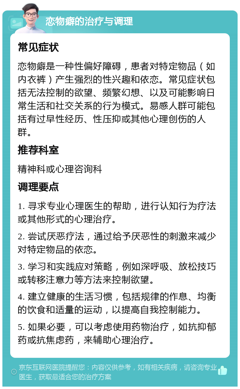 恋物癖的治疗与调理 常见症状 恋物癖是一种性偏好障碍，患者对特定物品（如内衣裤）产生强烈的性兴趣和依恋。常见症状包括无法控制的欲望、频繁幻想、以及可能影响日常生活和社交关系的行为模式。易感人群可能包括有过早性经历、性压抑或其他心理创伤的人群。 推荐科室 精神科或心理咨询科 调理要点 1. 寻求专业心理医生的帮助，进行认知行为疗法或其他形式的心理治疗。 2. 尝试厌恶疗法，通过给予厌恶性的刺激来减少对特定物品的依恋。 3. 学习和实践应对策略，例如深呼吸、放松技巧或转移注意力等方法来控制欲望。 4. 建立健康的生活习惯，包括规律的作息、均衡的饮食和适量的运动，以提高自我控制能力。 5. 如果必要，可以考虑使用药物治疗，如抗抑郁药或抗焦虑药，来辅助心理治疗。