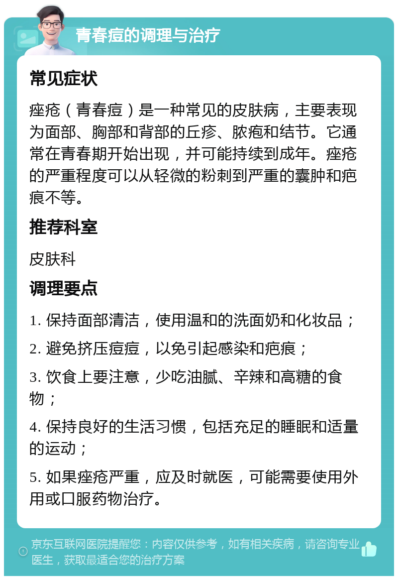 青春痘的调理与治疗 常见症状 痤疮（青春痘）是一种常见的皮肤病，主要表现为面部、胸部和背部的丘疹、脓疱和结节。它通常在青春期开始出现，并可能持续到成年。痤疮的严重程度可以从轻微的粉刺到严重的囊肿和疤痕不等。 推荐科室 皮肤科 调理要点 1. 保持面部清洁，使用温和的洗面奶和化妆品； 2. 避免挤压痘痘，以免引起感染和疤痕； 3. 饮食上要注意，少吃油腻、辛辣和高糖的食物； 4. 保持良好的生活习惯，包括充足的睡眠和适量的运动； 5. 如果痤疮严重，应及时就医，可能需要使用外用或口服药物治疗。