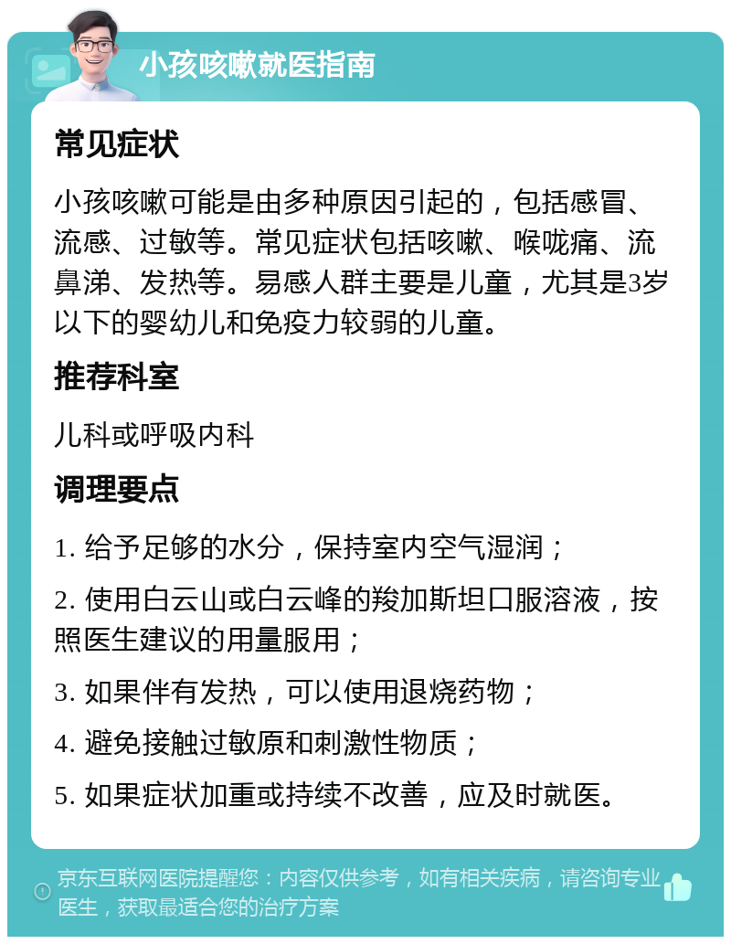 小孩咳嗽就医指南 常见症状 小孩咳嗽可能是由多种原因引起的，包括感冒、流感、过敏等。常见症状包括咳嗽、喉咙痛、流鼻涕、发热等。易感人群主要是儿童，尤其是3岁以下的婴幼儿和免疫力较弱的儿童。 推荐科室 儿科或呼吸内科 调理要点 1. 给予足够的水分，保持室内空气湿润； 2. 使用白云山或白云峰的羧加斯坦口服溶液，按照医生建议的用量服用； 3. 如果伴有发热，可以使用退烧药物； 4. 避免接触过敏原和刺激性物质； 5. 如果症状加重或持续不改善，应及时就医。