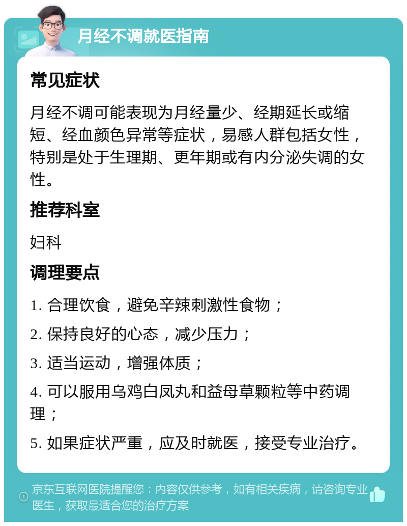 月经不调就医指南 常见症状 月经不调可能表现为月经量少、经期延长或缩短、经血颜色异常等症状，易感人群包括女性，特别是处于生理期、更年期或有内分泌失调的女性。 推荐科室 妇科 调理要点 1. 合理饮食，避免辛辣刺激性食物； 2. 保持良好的心态，减少压力； 3. 适当运动，增强体质； 4. 可以服用乌鸡白凤丸和益母草颗粒等中药调理； 5. 如果症状严重，应及时就医，接受专业治疗。