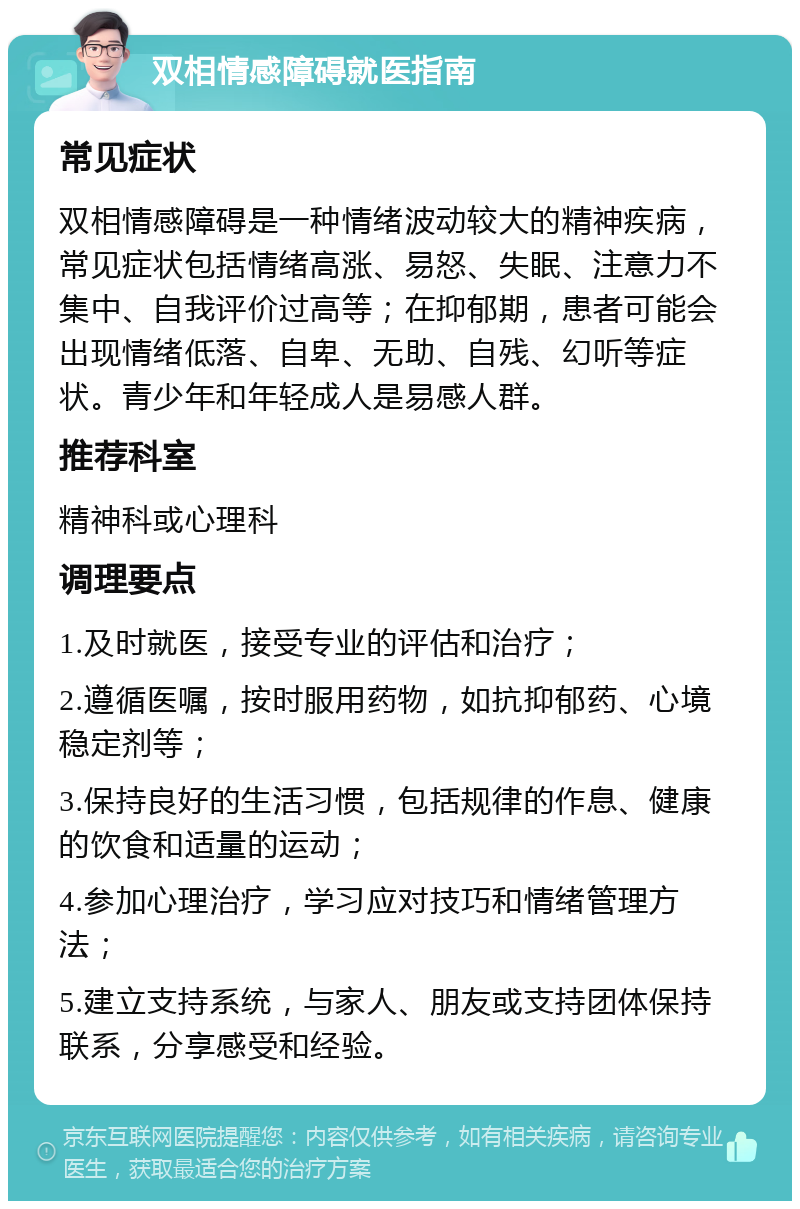 双相情感障碍就医指南 常见症状 双相情感障碍是一种情绪波动较大的精神疾病，常见症状包括情绪高涨、易怒、失眠、注意力不集中、自我评价过高等；在抑郁期，患者可能会出现情绪低落、自卑、无助、自残、幻听等症状。青少年和年轻成人是易感人群。 推荐科室 精神科或心理科 调理要点 1.及时就医，接受专业的评估和治疗； 2.遵循医嘱，按时服用药物，如抗抑郁药、心境稳定剂等； 3.保持良好的生活习惯，包括规律的作息、健康的饮食和适量的运动； 4.参加心理治疗，学习应对技巧和情绪管理方法； 5.建立支持系统，与家人、朋友或支持团体保持联系，分享感受和经验。