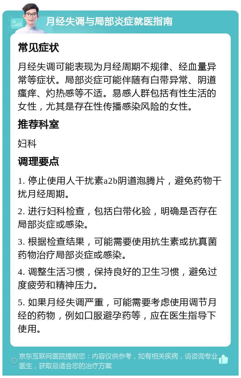 月经失调与局部炎症就医指南 常见症状 月经失调可能表现为月经周期不规律、经血量异常等症状。局部炎症可能伴随有白带异常、阴道瘙痒、灼热感等不适。易感人群包括有性生活的女性，尤其是存在性传播感染风险的女性。 推荐科室 妇科 调理要点 1. 停止使用人干扰素a2b阴道泡腾片，避免药物干扰月经周期。 2. 进行妇科检查，包括白带化验，明确是否存在局部炎症或感染。 3. 根据检查结果，可能需要使用抗生素或抗真菌药物治疗局部炎症或感染。 4. 调整生活习惯，保持良好的卫生习惯，避免过度疲劳和精神压力。 5. 如果月经失调严重，可能需要考虑使用调节月经的药物，例如口服避孕药等，应在医生指导下使用。