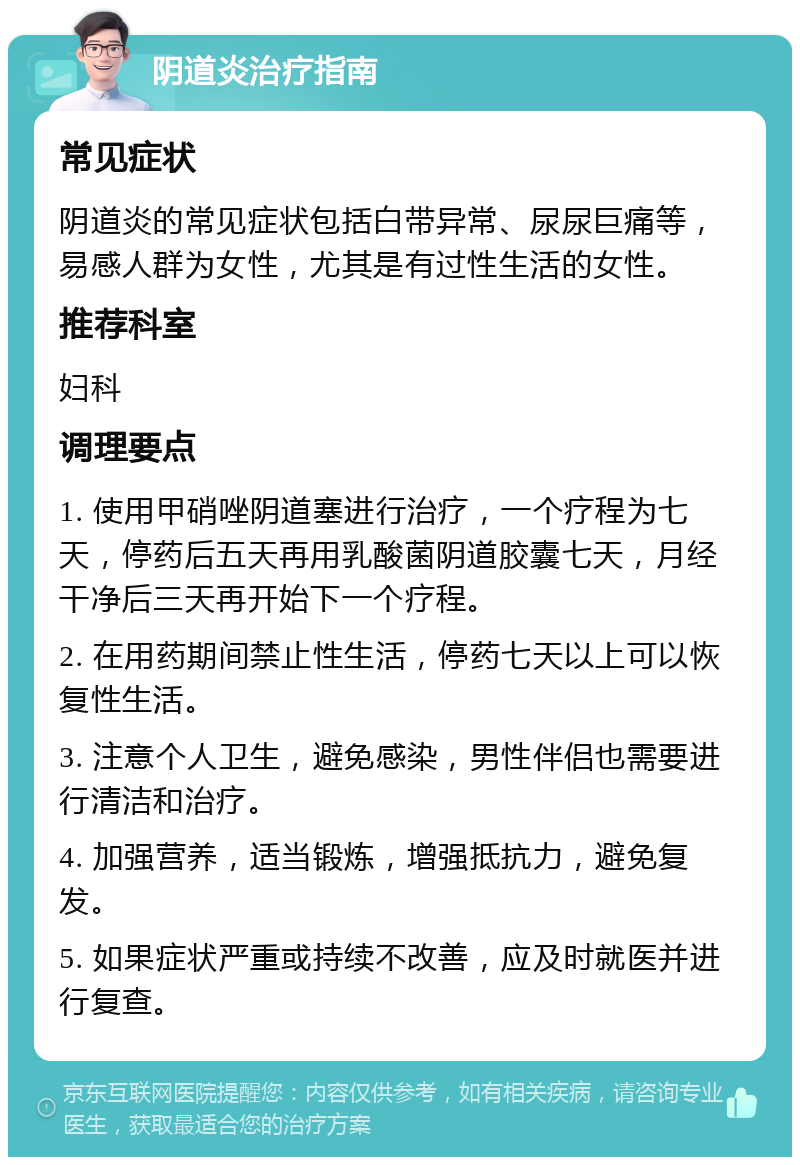 阴道炎治疗指南 常见症状 阴道炎的常见症状包括白带异常、尿尿巨痛等，易感人群为女性，尤其是有过性生活的女性。 推荐科室 妇科 调理要点 1. 使用甲硝唑阴道塞进行治疗，一个疗程为七天，停药后五天再用乳酸菌阴道胶囊七天，月经干净后三天再开始下一个疗程。 2. 在用药期间禁止性生活，停药七天以上可以恢复性生活。 3. 注意个人卫生，避免感染，男性伴侣也需要进行清洁和治疗。 4. 加强营养，适当锻炼，增强抵抗力，避免复发。 5. 如果症状严重或持续不改善，应及时就医并进行复查。