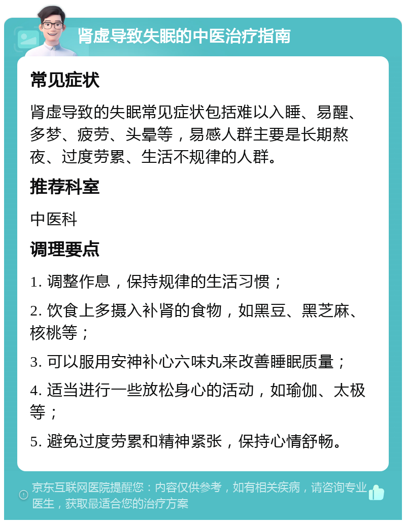 肾虚导致失眠的中医治疗指南 常见症状 肾虚导致的失眠常见症状包括难以入睡、易醒、多梦、疲劳、头晕等，易感人群主要是长期熬夜、过度劳累、生活不规律的人群。 推荐科室 中医科 调理要点 1. 调整作息，保持规律的生活习惯； 2. 饮食上多摄入补肾的食物，如黑豆、黑芝麻、核桃等； 3. 可以服用安神补心六味丸来改善睡眠质量； 4. 适当进行一些放松身心的活动，如瑜伽、太极等； 5. 避免过度劳累和精神紧张，保持心情舒畅。