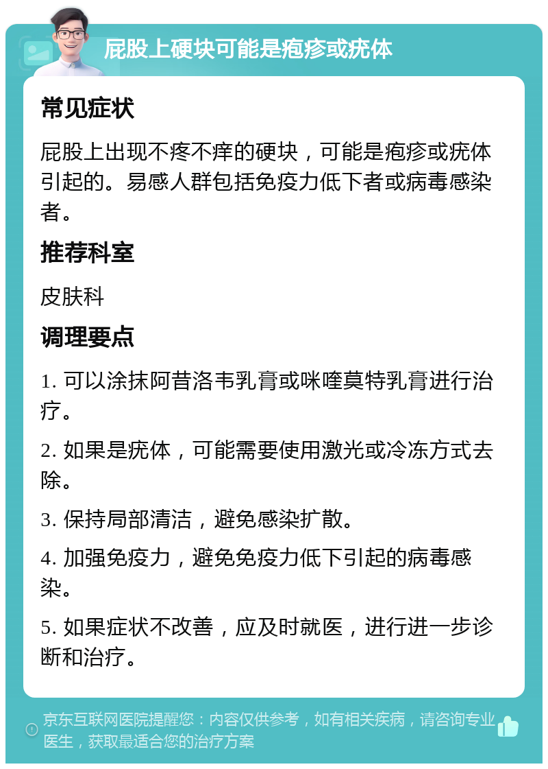 屁股上硬块可能是疱疹或疣体 常见症状 屁股上出现不疼不痒的硬块，可能是疱疹或疣体引起的。易感人群包括免疫力低下者或病毒感染者。 推荐科室 皮肤科 调理要点 1. 可以涂抹阿昔洛韦乳膏或咪喹莫特乳膏进行治疗。 2. 如果是疣体，可能需要使用激光或冷冻方式去除。 3. 保持局部清洁，避免感染扩散。 4. 加强免疫力，避免免疫力低下引起的病毒感染。 5. 如果症状不改善，应及时就医，进行进一步诊断和治疗。