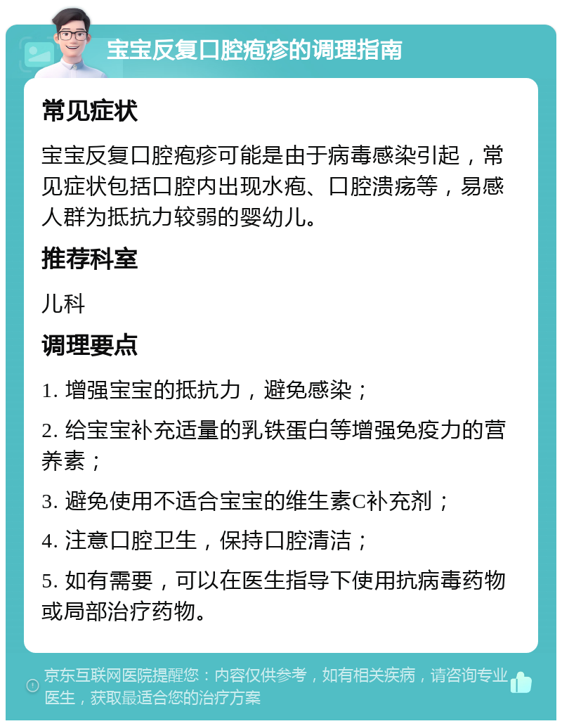 宝宝反复口腔疱疹的调理指南 常见症状 宝宝反复口腔疱疹可能是由于病毒感染引起，常见症状包括口腔内出现水疱、口腔溃疡等，易感人群为抵抗力较弱的婴幼儿。 推荐科室 儿科 调理要点 1. 增强宝宝的抵抗力，避免感染； 2. 给宝宝补充适量的乳铁蛋白等增强免疫力的营养素； 3. 避免使用不适合宝宝的维生素C补充剂； 4. 注意口腔卫生，保持口腔清洁； 5. 如有需要，可以在医生指导下使用抗病毒药物或局部治疗药物。