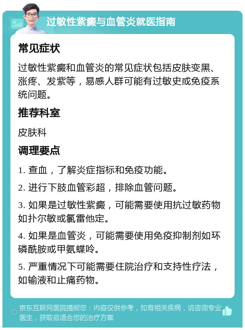 过敏性紫癜与血管炎就医指南 常见症状 过敏性紫癜和血管炎的常见症状包括皮肤变黑、涨疼、发紫等，易感人群可能有过敏史或免疫系统问题。 推荐科室 皮肤科 调理要点 1. 查血，了解炎症指标和免疫功能。 2. 进行下肢血管彩超，排除血管问题。 3. 如果是过敏性紫癜，可能需要使用抗过敏药物如扑尔敏或氯雷他定。 4. 如果是血管炎，可能需要使用免疫抑制剂如环磷酰胺或甲氨蝶呤。 5. 严重情况下可能需要住院治疗和支持性疗法，如输液和止痛药物。